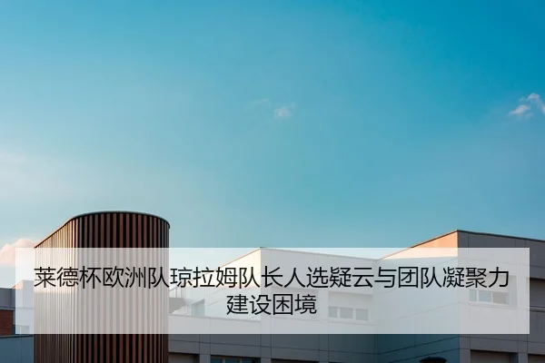 莱德杯欧洲队琼拉姆队长人选疑云与团队凝聚力建设困境